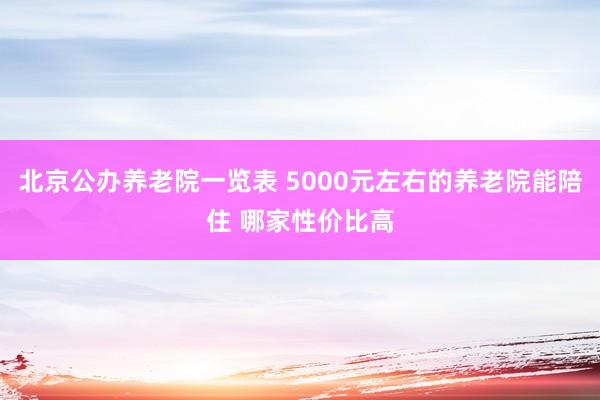 北京公办养老院一览表 5000元左右的养老院能陪住 哪家性价比高