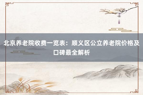 北京养老院收费一览表:顺义区公立养老院价格及口碑最全解析