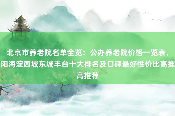 北京市养老院名单全览:公办养老院价格一览表,朝阳海淀西城东城丰台十大排名及口碑最好性价比高推荐