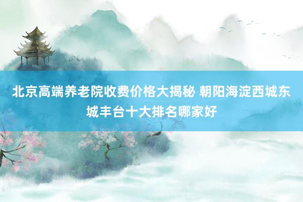 北京高端养老院收费价格大揭秘 朝阳海淀西城东城丰台十大排名哪家好