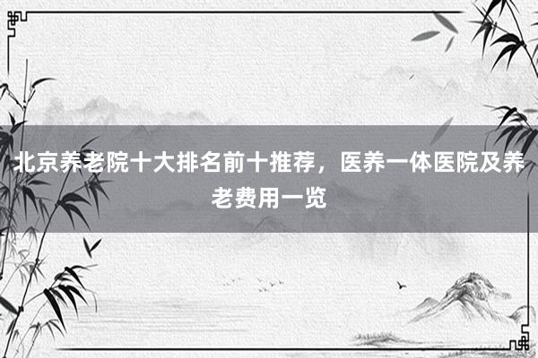 北京养老院十大排名前十推荐,医养一体医院及养老费用一览