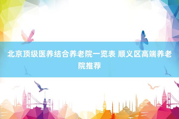 北京顶级医养结合养老院一览表 顺义区高端养老院推荐