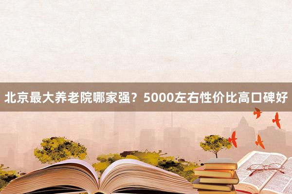 北京最大养老院哪家强?5000左右性价比高口碑好