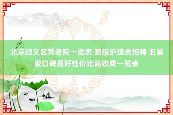 北京顺义区养老院一览表 顶级护理员招聘 五星级口碑最好性价比高收费一览表