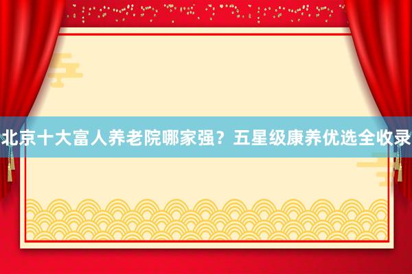 北京十大富人养老院哪家强?五星级康养优选全收录