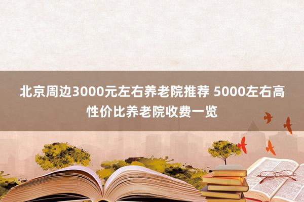 北京周边3000元左右养老院推荐 5000左右高性价比养老院收费一览