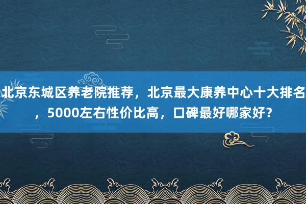 北京东城区养老院推荐,北京最大康养中心十大排名,5000左右性价比高,口碑最好哪家好?