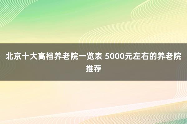 北京十大高档养老院一览表 5000元左右的养老院推荐
