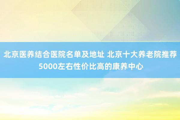 北京医养结合医院名单及地址 北京十大养老院推荐 5000左右性价比高的康养中心