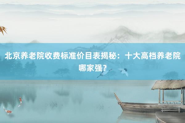 北京养老院收费标准价目表揭秘:十大高档养老院哪家强?