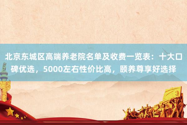 北京东城区高端养老院名单及收费一览表:十大口碑优选,5000左右性价比高,颐养尊享好选择