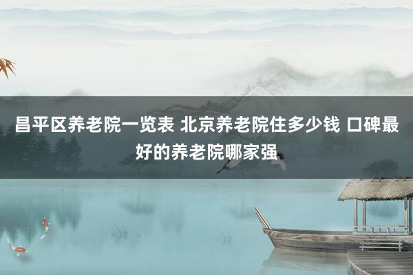 昌平区养老院一览表 北京养老院住多少钱 口碑最好的养老院哪家强