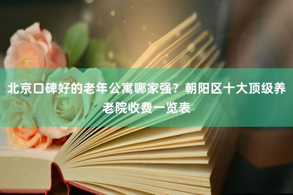北京口碑好的老年公寓哪家强?朝阳区十大顶级养老院收费一览表
