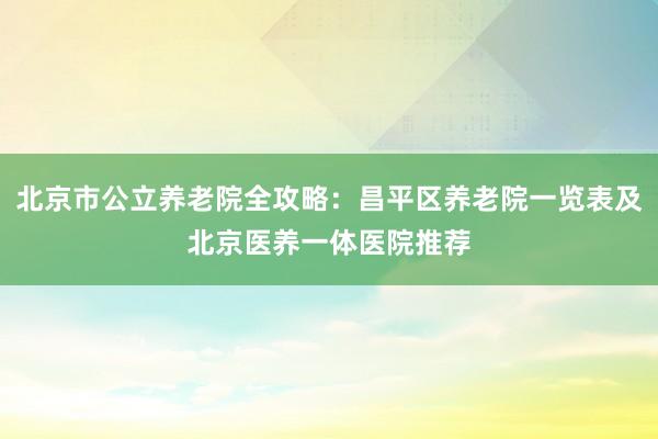 北京市公立养老院全攻略：昌平区养老院一览表及北京医养一体医院推荐