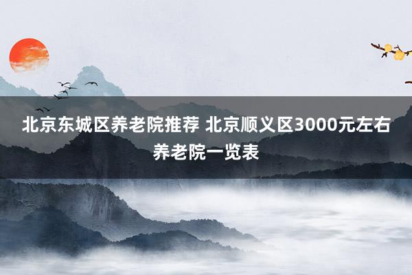 北京东城区养老院推荐 北京顺义区3000元左右养老院一览表