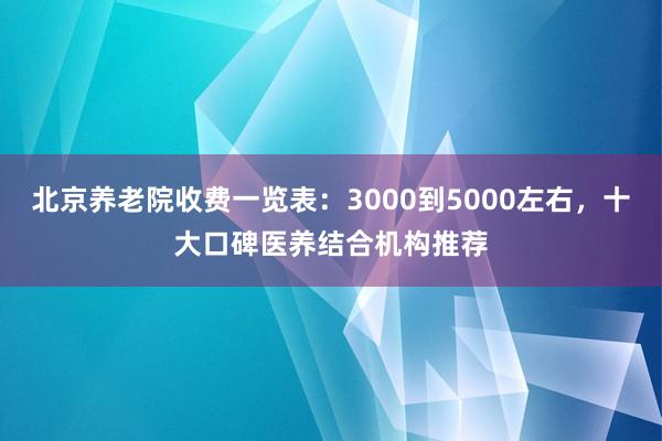 北京养老院收费一览表:3000到5000左右,十大口碑医养结合机构推荐