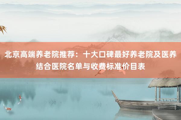 北京高端养老院推荐:十大口碑最好养老院及医养结合医院名单与收费标准价目表