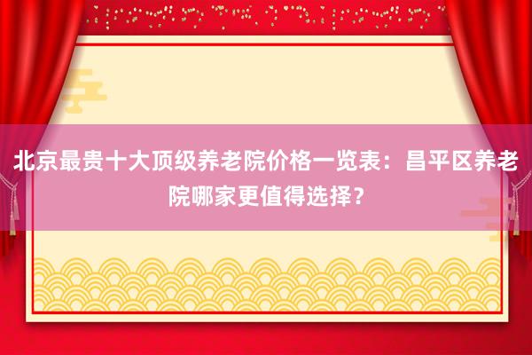 北京最贵十大顶级养老院价格一览表：昌平区养老院哪家更值得选择？