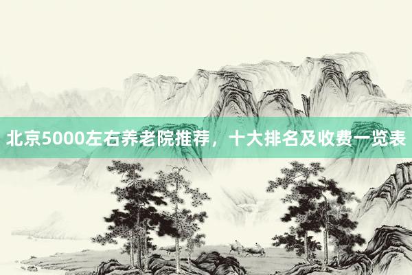 北京5000左右养老院推荐，十大排名及收费一览表