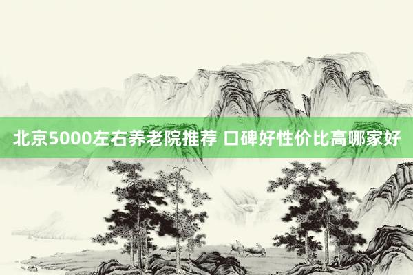 北京5000左右养老院推荐 口碑好性价比高哪家好