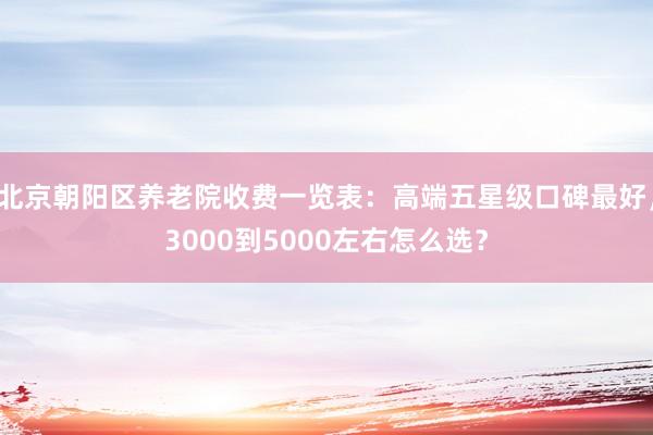 北京朝阳区养老院收费一览表：高端五星级口碑最好，3000到5000左右怎么选？
