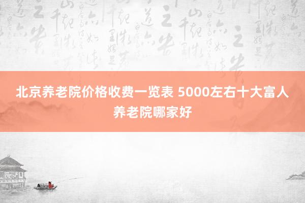 北京养老院价格收费一览表 5000左右十大富人养老院哪家好