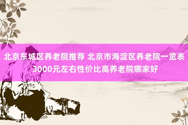 北京东城区养老院推荐 北京市海淀区养老院一览表 3000元左右性价比高养老院哪家好