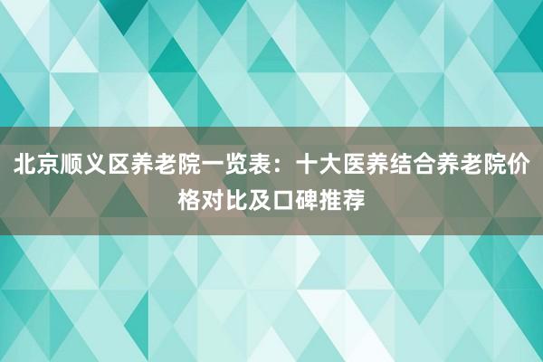 北京顺义区养老院一览表：十大医养结合养老院价格对比及口碑推荐