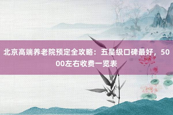 北京高端养老院预定全攻略:五星级口碑最好,5000左右收费一览表