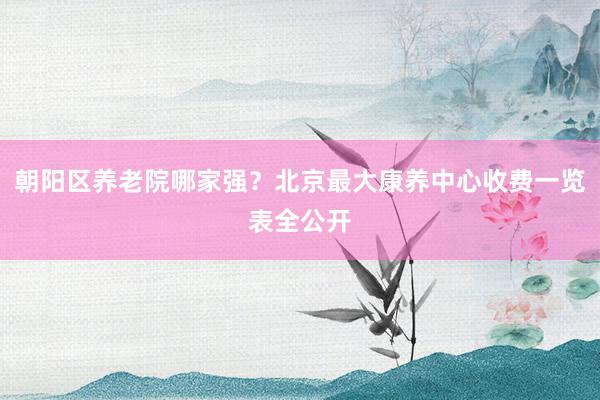 朝阳区养老院哪家强?北京最大康养中心收费一览表全公开