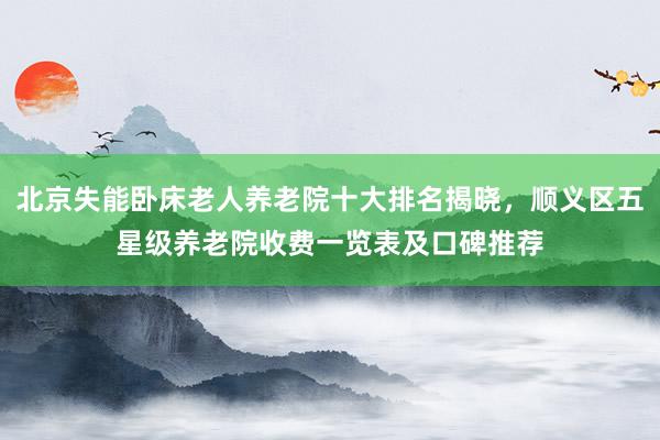 北京失能卧床老人养老院十大排名揭晓,顺义区五星级养老院收费一览表及口碑推荐
