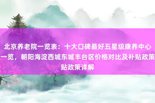 北京养老院一览表:十大口碑最好五星级康养中心收费一览,朝阳海淀西城东城丰台区价格对比及补贴政策详解