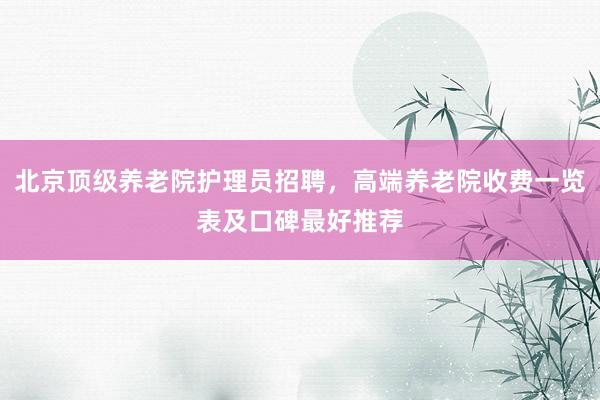 北京顶级养老院护理员招聘，高端养老院收费一览表及口碑最好推荐