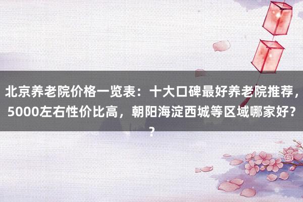 北京养老院价格一览表:十大口碑最好养老院推荐,5000左右性价比高,朝阳海淀西城等区域哪家好?
