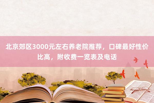 北京郊区3000元左右养老院推荐,口碑最好性价比高,附收费一览表及电话