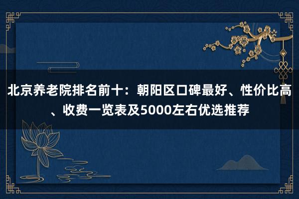 北京养老院排名前十:朝阳区口碑最好、性价比高、收费一览表及5000左右优选推荐
