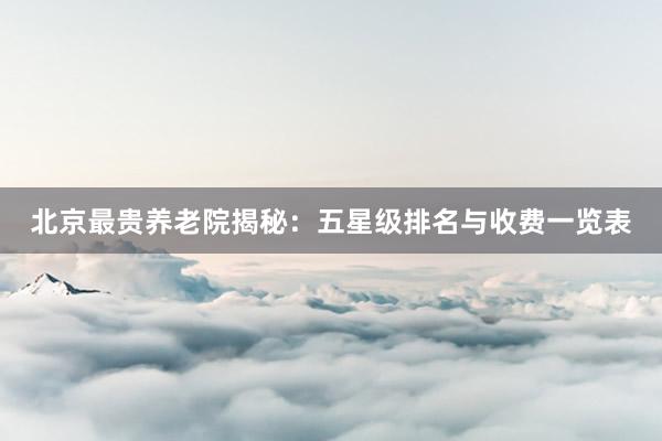 北京最贵养老院揭秘:五星级排名与收费一览表