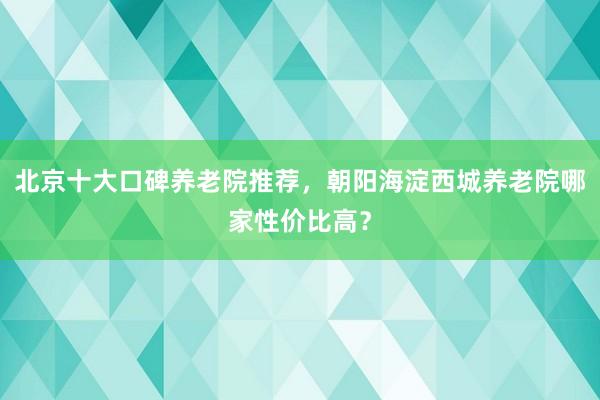北京十大口碑养老院推荐,朝阳海淀西城养老院哪家性价比高?