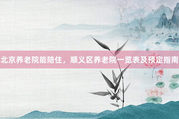 北京养老院能陪住，顺义区养老院一览表及预定指南