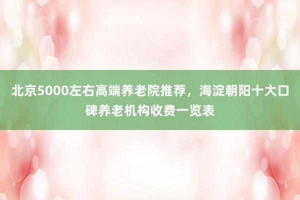北京5000左右高端养老院推荐，海淀朝阳十大口碑养老机构收费一览表