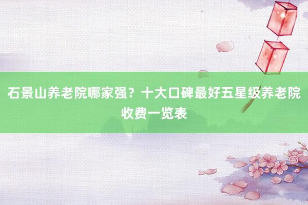 石景山养老院哪家强?十大口碑最好五星级养老院收费一览表