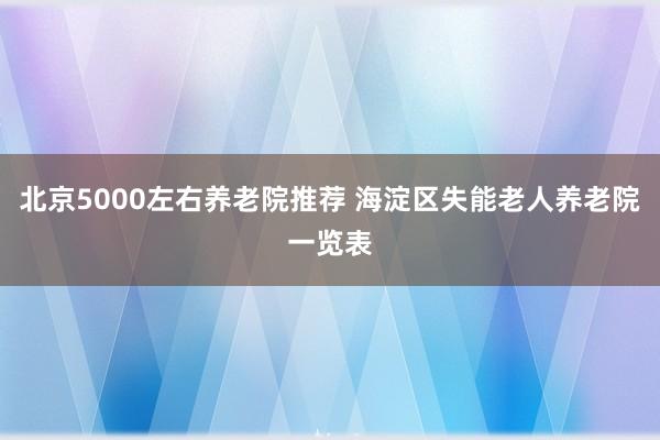 北京5000左右养老院推荐 海淀区失能老人养老院一览表