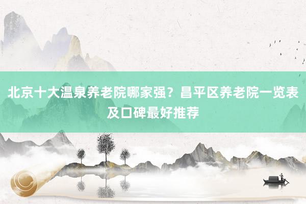北京十大温泉养老院哪家强?昌平区养老院一览表及口碑最好推荐
