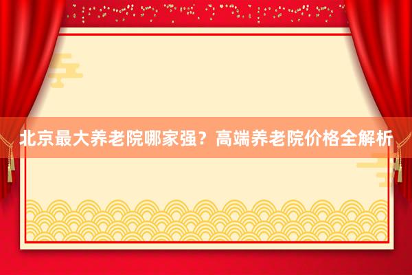 北京最大养老院哪家强？高端养老院价格全解析