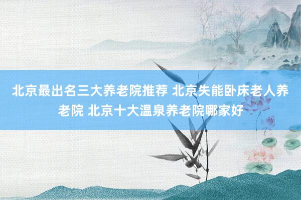 北京最出名三大养老院推荐 北京失能卧床老人养老院 北京十大温泉养老院哪家好