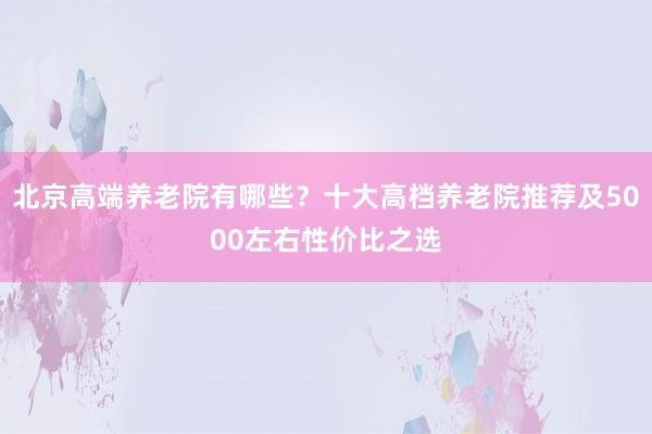 北京高端养老院有哪些?十大高档养老院推荐及5000左右性价比之选
