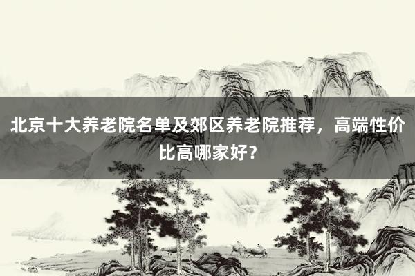 北京十大养老院名单及郊区养老院推荐,高端性价比高哪家好?