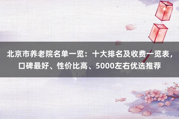 北京市养老院名单一览:十大排名及收费一览表,口碑最好、性价比高、5000左右优选推荐