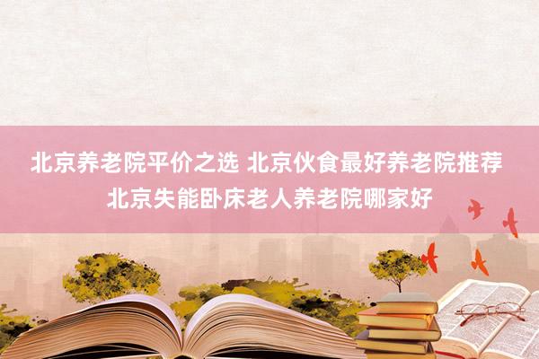北京养老院平价之选 北京伙食最好养老院推荐 北京失能卧床老人养老院哪家好