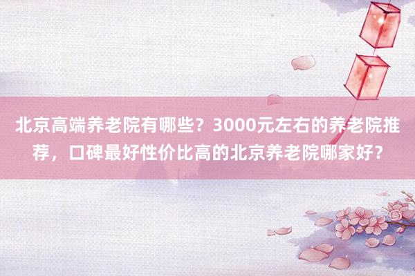 北京高端养老院有哪些?3000元左右的养老院推荐,口碑最好性价比高的北京养老院哪家好?
